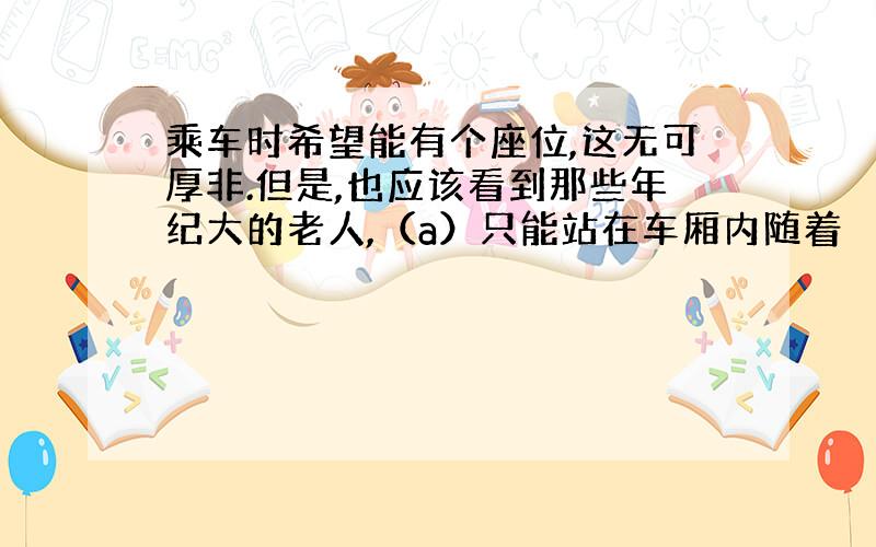 乘车时希望能有个座位,这无可厚非.但是,也应该看到那些年纪大的老人,（a）只能站在车厢内随着