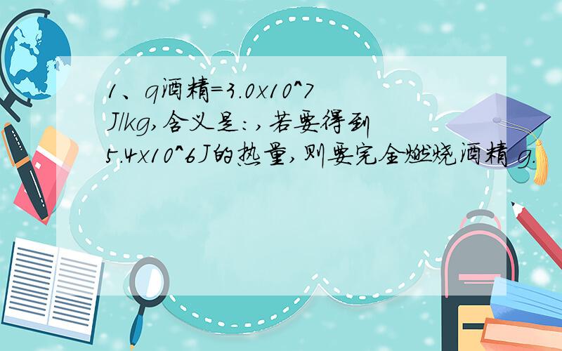 1、q酒精=3.0x10^7J/kg,含义是：,若要得到5.4x10^6J的热量,则要完全燃烧酒精 g.