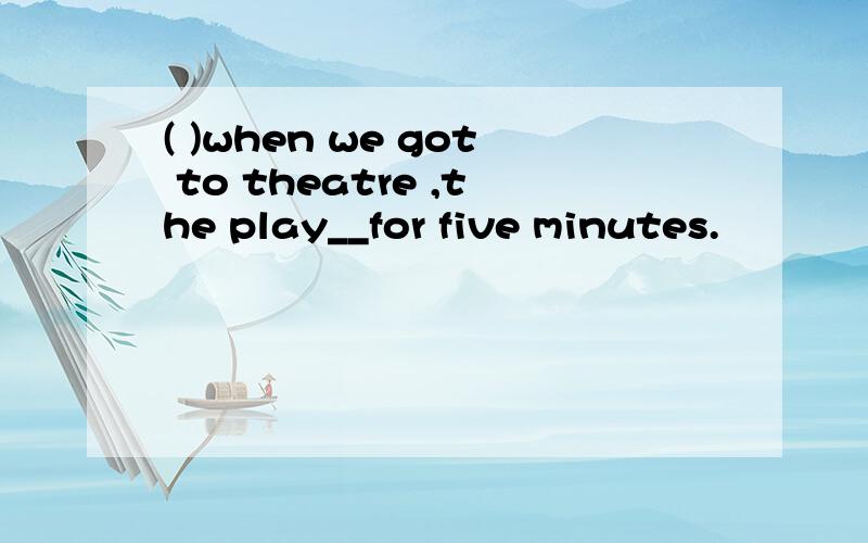 ( )when we got to theatre ,the play__for five minutes.