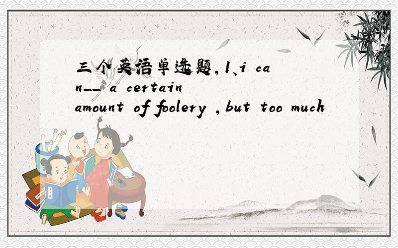 三个英语单选题,1、i can__ a certain amount of foolery ,but too much