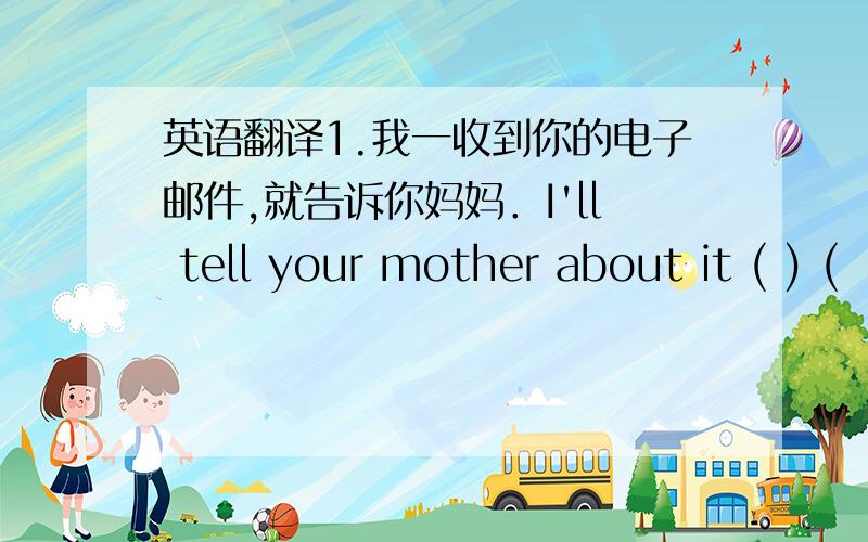 英语翻译1.我一收到你的电子邮件,就告诉你妈妈．I'll tell your mother about it ( ) (