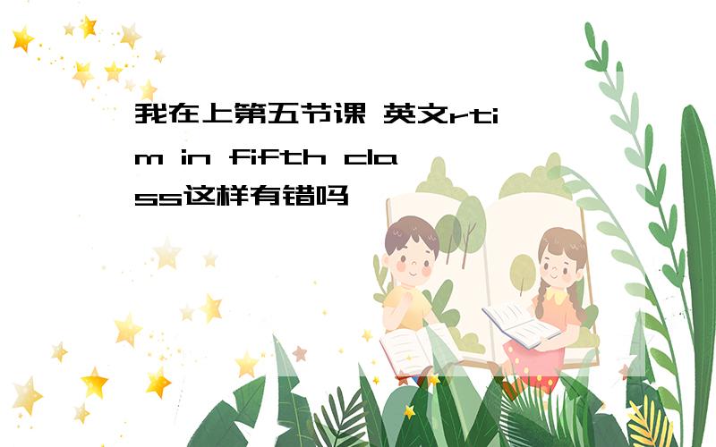 我在上第五节课 英文rti'm in fifth class这样有错吗