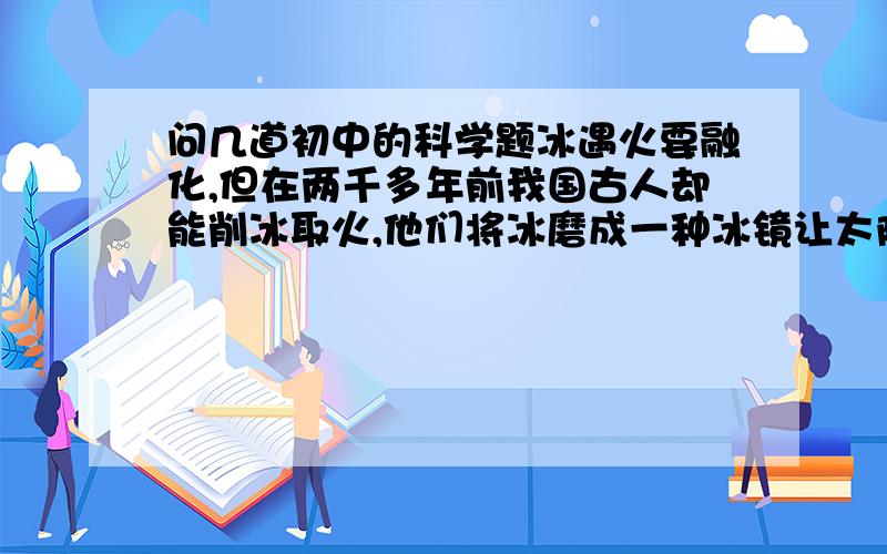 问几道初中的科学题冰遇火要融化,但在两千多年前我国古人却能削冰取火,他们将冰磨成一种冰镜让太阳光汇聚起来点燃草取火,这种