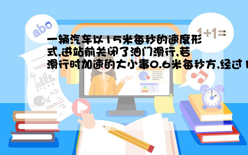 一辆汽车以15米每秒的速度形式,进站前关闭了油门滑行,若滑行时加速的大小事0.6米每秒方,经过10s ,