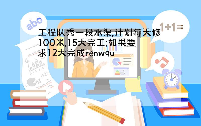 工程队秀一段水渠,计划每天修100米,15天完工;如果要求12天完成renwqu