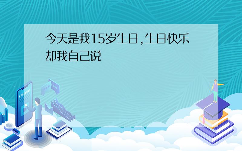 今天是我15岁生日,生日快乐却我自己说