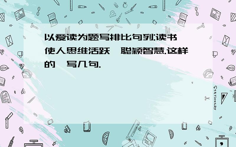 以爱读为题写排比句列:读书,使人思维活跃,聪颖智慧.这样的,写几句.