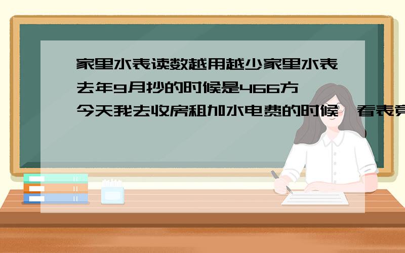 家里水表读数越用越少家里水表去年9月抄的时候是466方,今天我去收房租加水电费的时候一看表竟然是419方.表绝对没动过,