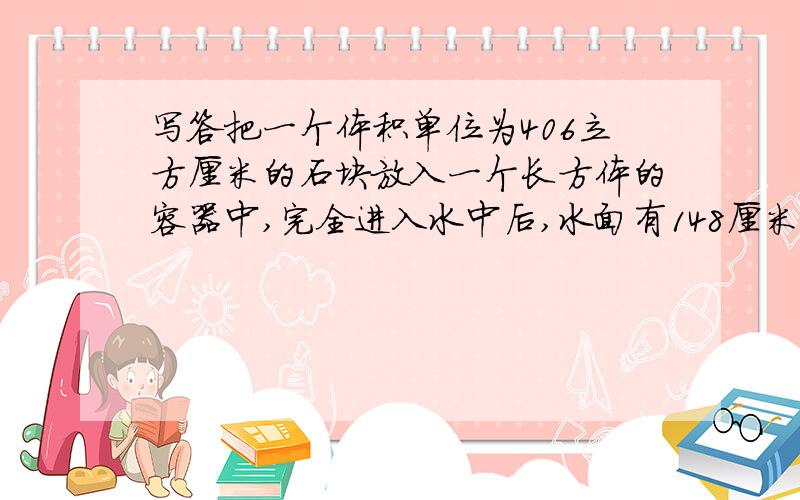 写答把一个体积单位为406立方厘米的石块放入一个长方体的容器中,完全进入水中后,水面有148厘米上升到150厘米,这个容