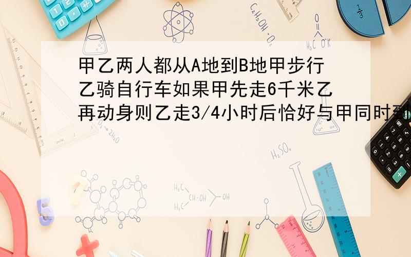 甲乙两人都从A地到B地甲步行乙骑自行车如果甲先走6千米乙再动身则乙走3/4小时后恰好与甲同时到达B地如果甲先走1小时那么