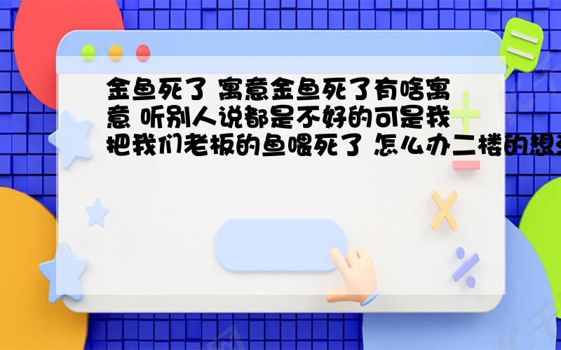 金鱼死了 寓意金鱼死了有啥寓意 听别人说都是不好的可是我把我们老板的鱼喂死了 怎么办二楼的想法不错 哈哈