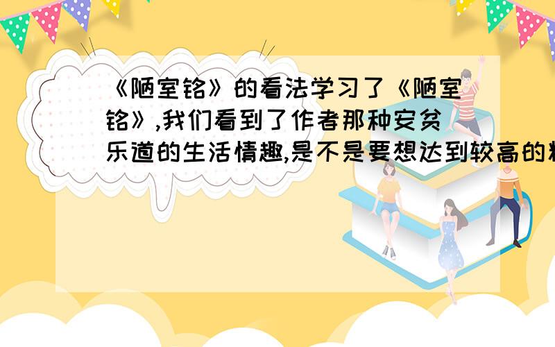 《陋室铭》的看法学习了《陋室铭》,我们看到了作者那种安贫乐道的生活情趣,是不是要想达到较高的精神境界就必须放弃物质上的追