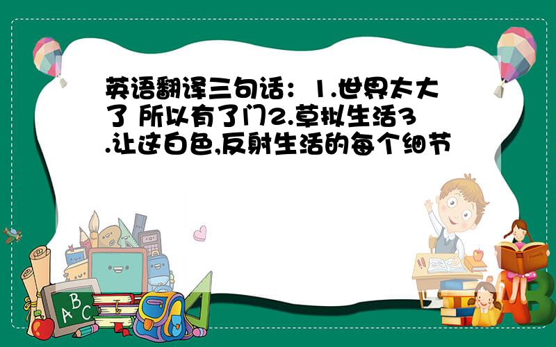 英语翻译三句话：1.世界太大了 所以有了门2.草拟生活3.让这白色,反射生活的每个细节