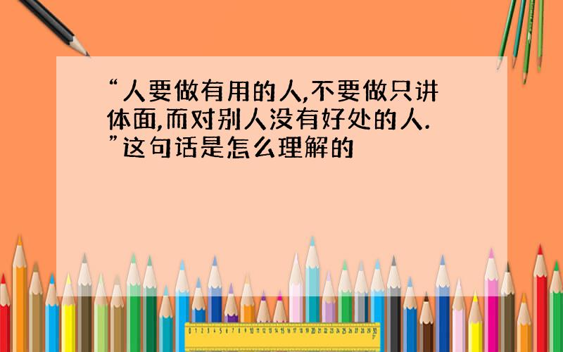 “人要做有用的人,不要做只讲体面,而对别人没有好处的人.”这句话是怎么理解的