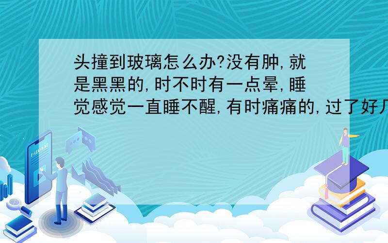 头撞到玻璃怎么办?没有肿,就是黑黑的,时不时有一点晕,睡觉感觉一直睡不醒,有时痛痛的,过了好几天又痒痒的,会不会撞傻啊?