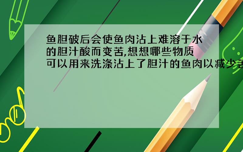 鱼胆破后会使鱼肉沾上难溶于水的胆汁酸而变苦,想想哪些物质可以用来洗涤沾上了胆汁的鱼肉以减少苦味