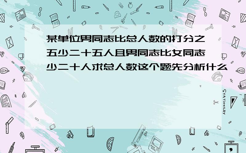 某单位男同志比总人数的打分之五少二十五人且男同志比女同志少二十人求总人数这个题先分析什么