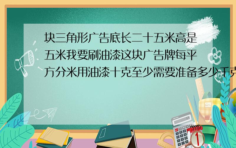 块三角形广告底长二十五米高是五米我要刷油漆这块广告牌每平方分米用油漆十克至少需要准备多少千克油漆