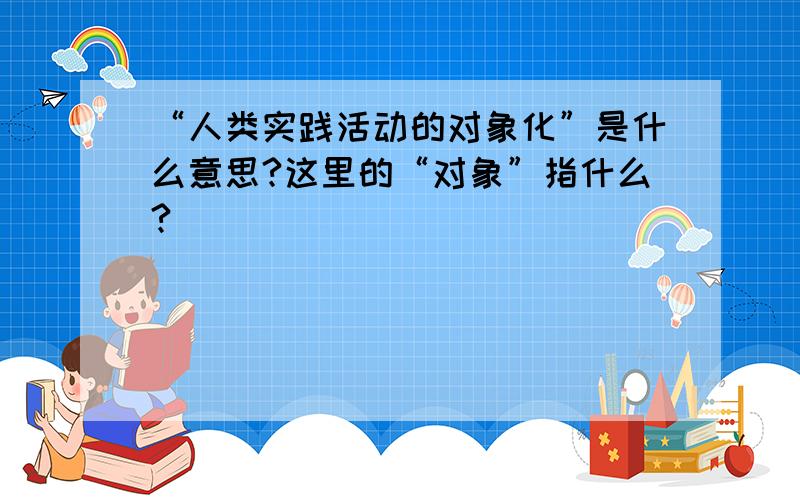 “人类实践活动的对象化”是什么意思?这里的“对象”指什么?