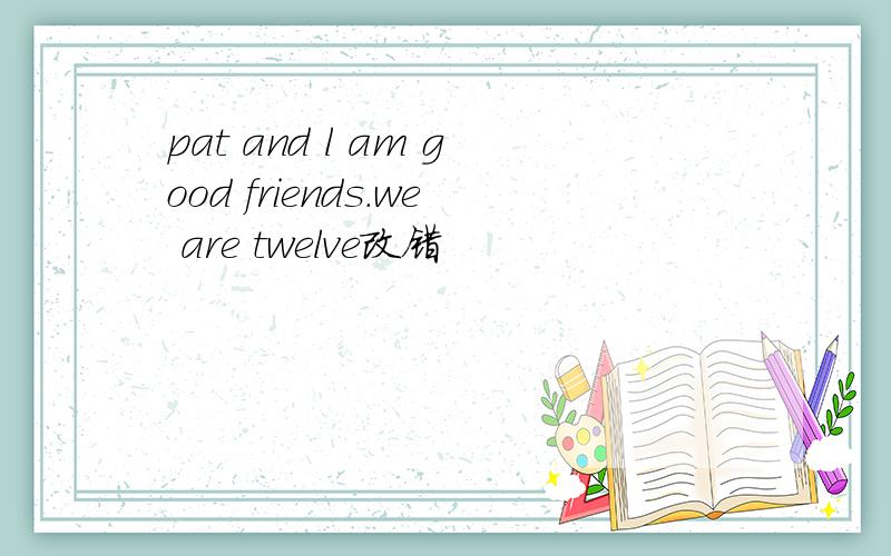 pat and l am good friends.we are twelve改错