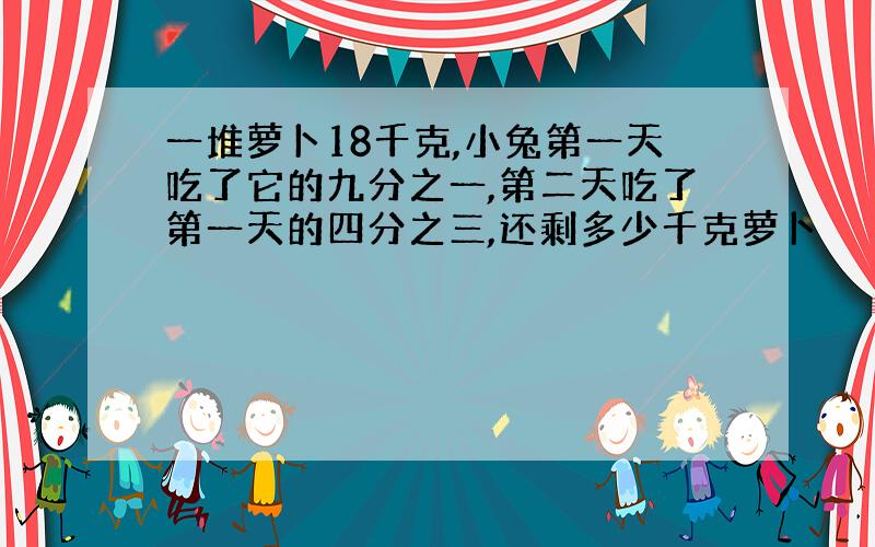 一堆萝卜18千克,小兔第一天吃了它的九分之一,第二天吃了第一天的四分之三,还剩多少千克萝卜