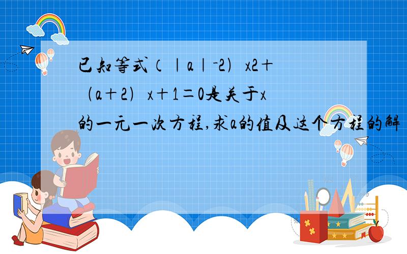 已知等式（｜a｜－2﹚x2＋﹙a＋2﹚x＋1＝0是关于x的一元一次方程,求a的值及这个方程的解