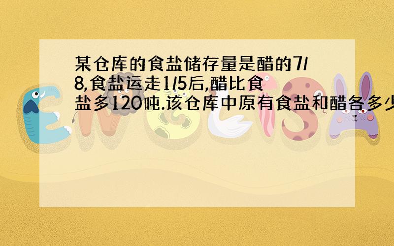 某仓库的食盐储存量是醋的7/8,食盐运走1/5后,醋比食盐多120吨.该仓库中原有食盐和醋各多少吨?