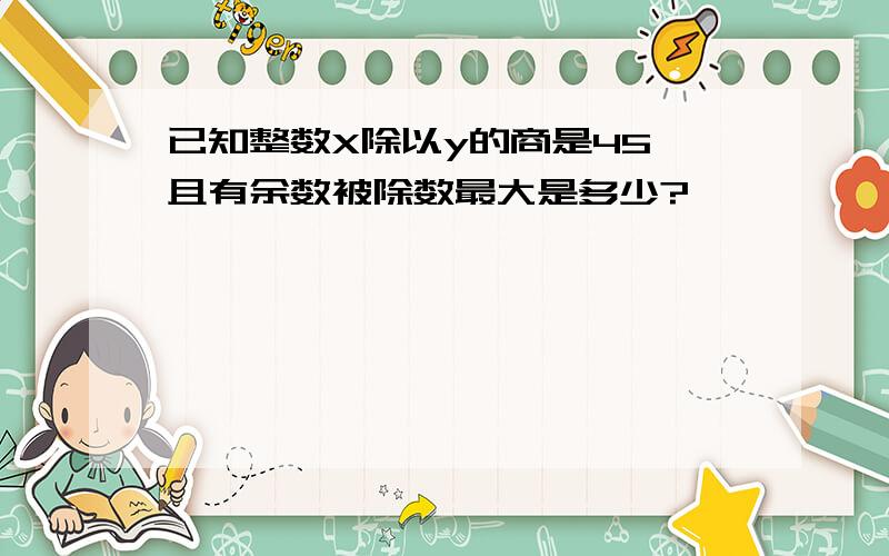 已知整数X除以y的商是45,且有余数被除数最大是多少?