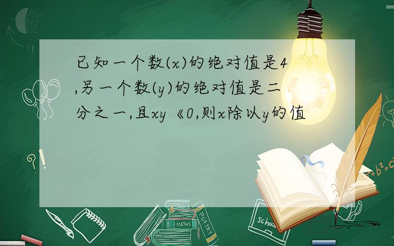 已知一个数(x)的绝对值是4,另一个数(y)的绝对值是二分之一,且xy《0,则x除以y的值