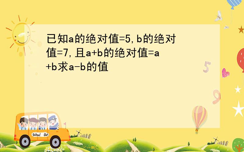 已知a的绝对值=5,b的绝对值=7,且a+b的绝对值=a+b求a-b的值