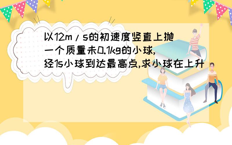 以12m/s的初速度竖直上抛一个质量未0.1kg的小球,经1s小球到达最高点,求小球在上升