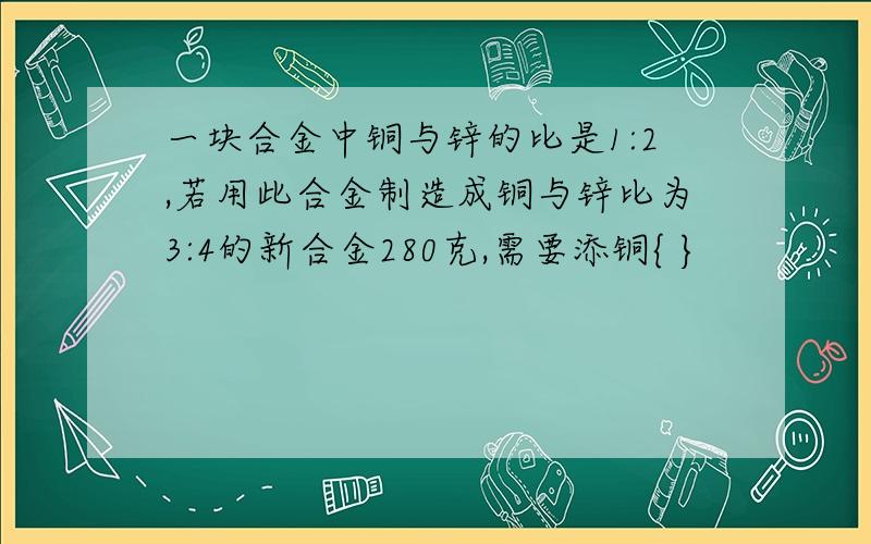 一块合金中铜与锌的比是1:2,若用此合金制造成铜与锌比为3:4的新合金280克,需要添铜{ }