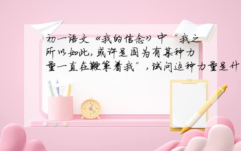 初一语文《我的信念》中“我之所以如此,或许是因为有某种力量一直在鞭策着我”,试问这种力量是什么力量