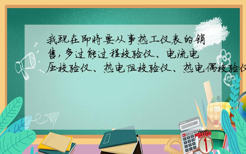 我现在即将要从事热工仪表的销售,多过能过程校验仪、电流电压校验仪、热电阻校验仪、热电偶校验仪等,