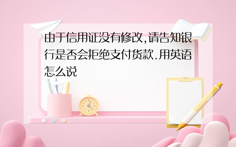 由于信用证没有修改,请告知银行是否会拒绝支付货款.用英语怎么说