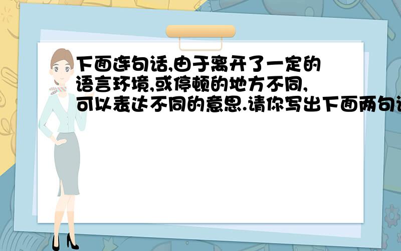 下面连句话,由于离开了一定的语言环境,或停顿的地方不同,可以表达不同的意思.请你写出下面两句话的理