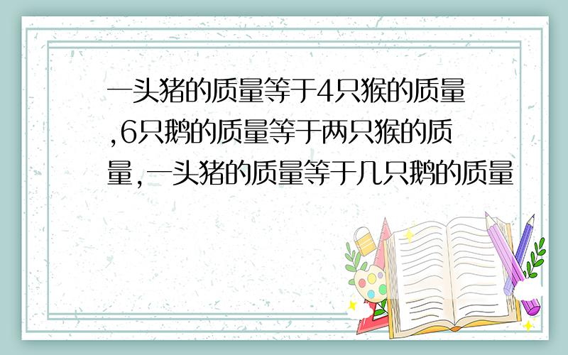 一头猪的质量等于4只猴的质量,6只鹅的质量等于两只猴的质量,一头猪的质量等于几只鹅的质量