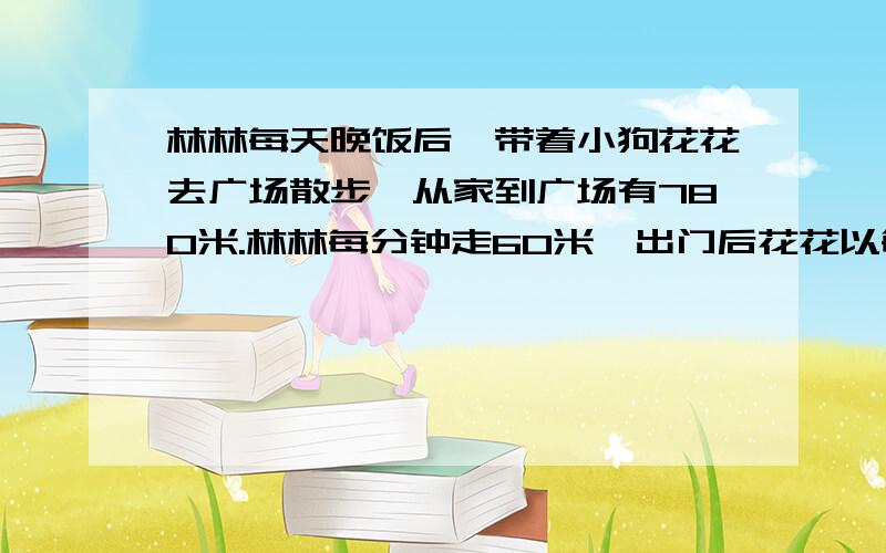 林林每天晚饭后,带着小狗花花去广场散步,从家到广场有780米.林林每分钟走60米,出门后花花以每钟110米