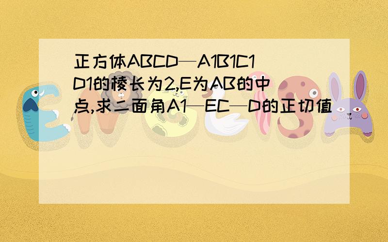 正方体ABCD—A1B1C1D1的棱长为2,E为AB的中点,求二面角A1—EC—D的正切值