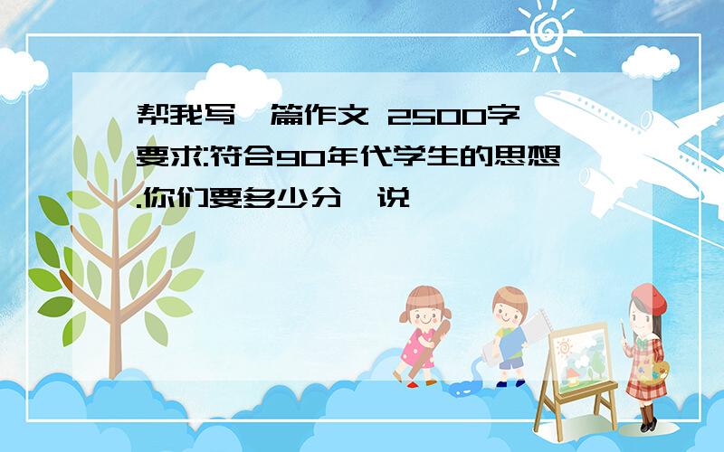 帮我写一篇作文 2500字 要求:符合90年代学生的思想.你们要多少分,说