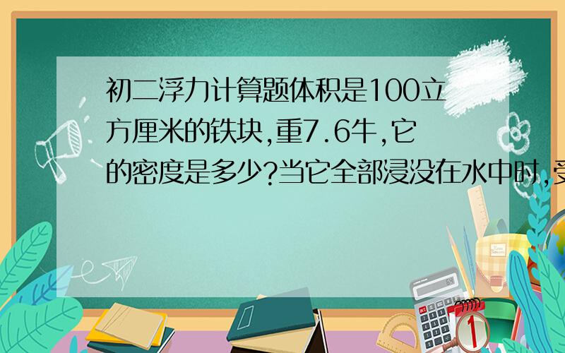 初二浮力计算题体积是100立方厘米的铁块,重7.6牛,它的密度是多少?当它全部浸没在水中时,受到的浮力是多大?这时如果把