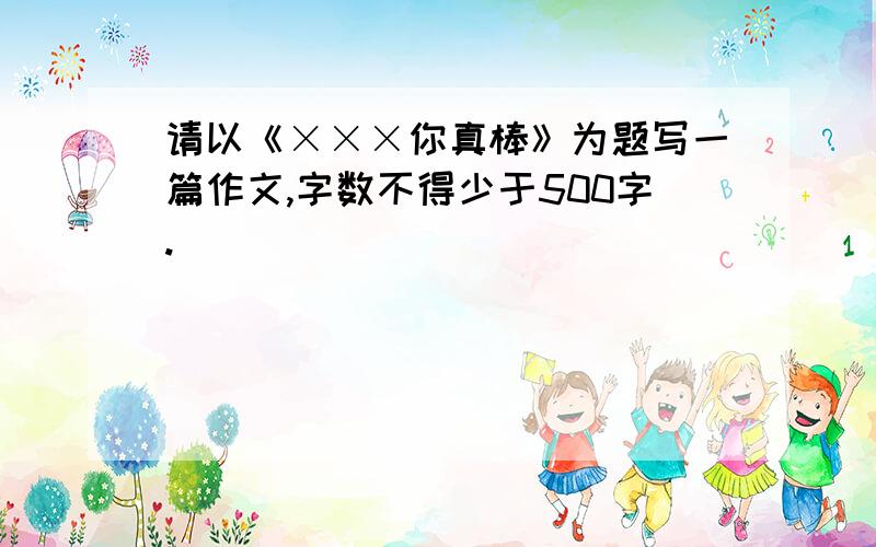 请以《×××你真棒》为题写一篇作文,字数不得少于500字.