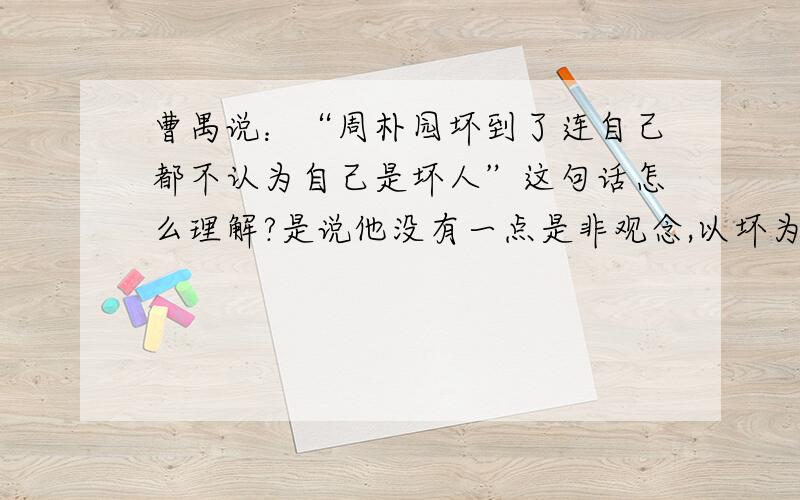 曹禺说：“周朴园坏到了连自己都不认为自己是坏人”这句话怎么理解?是说他没有一点是非观念,以坏为好吗?