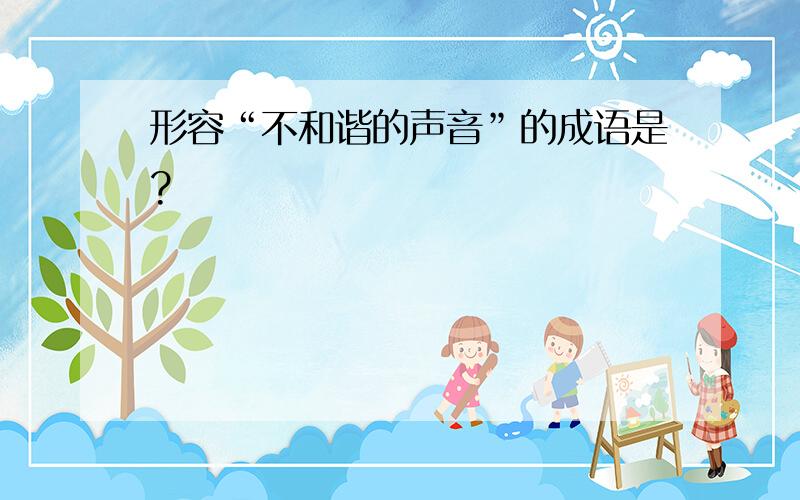 形容“不和谐的声音”的成语是?