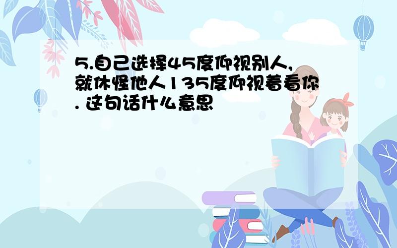 5.自己选择45度仰视别人,就休怪他人135度仰视着看你. 这句话什么意思