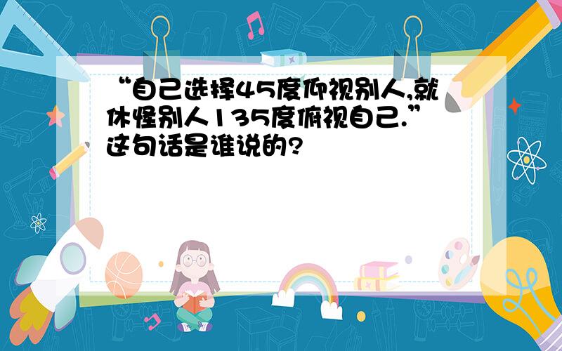 “自己选择45度仰视别人,就休怪别人135度俯视自己.”这句话是谁说的?