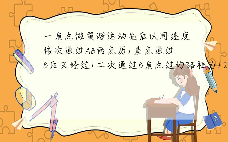 一质点做简谐运动先后以同速度依次通过AB两点历1质点通过B后又经过1二次通过B质点过的路程为12求周期和振