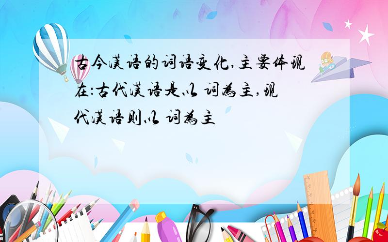 古今汉语的词语变化,主要体现在：古代汉语是以 词为主,现代汉语则以 词为主