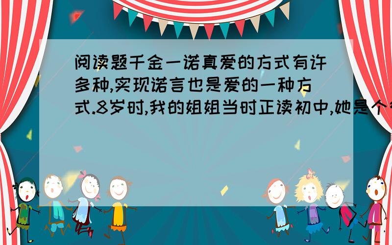 阅读题千金一诺真爱的方式有许多种,实现诺言也是爱的一种方式.8岁时,我的姐姐当时正读初中,她是个很美的姑娘,亲友们因此很