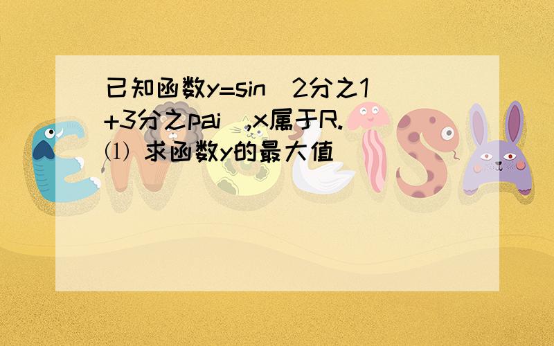 已知函数y=sin(2分之1+3分之pai),x属于R.⑴ 求函数y的最大值